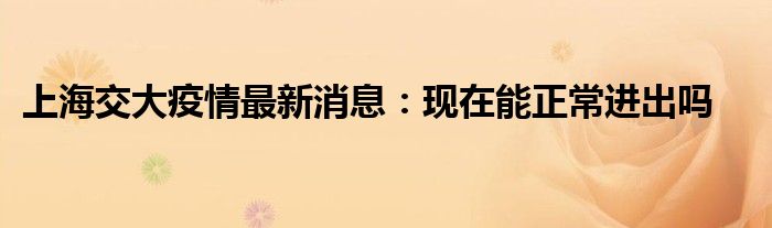 上海交大疫情最新消息:現(xiàn)在能正常進出嗎