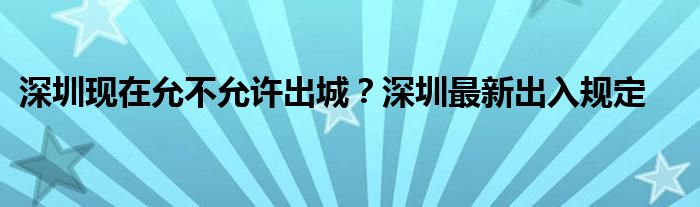 深圳現(xiàn)在允不允許出城？深圳最新出入規(guī)定