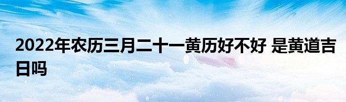 2022年農(nóng)歷三月二十一黃歷好不好 是黃道吉日嗎