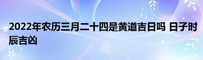 2022年農(nóng)歷三月二十四是黃道吉日嗎 日子時辰吉兇