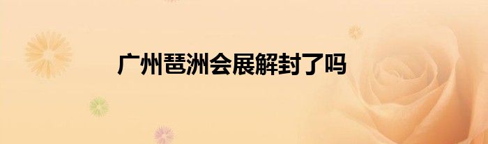 廣州琶洲會展解封了嗎