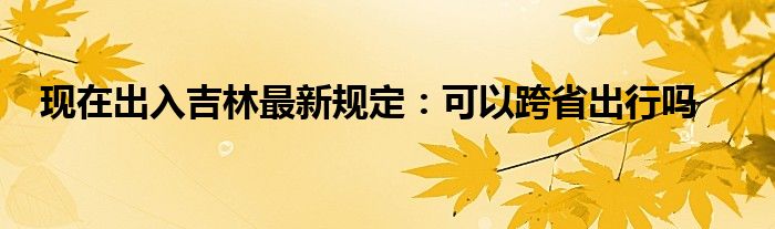 現(xiàn)在出入吉林最新規(guī)定：可以跨省出行嗎