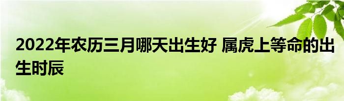2022年農(nóng)歷三月哪天出生好 屬虎上等命的出生時辰