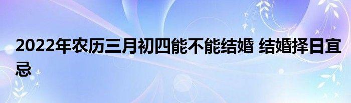 2022年農(nóng)歷三月初四能不能結(jié)婚 結(jié)婚擇日宜忌