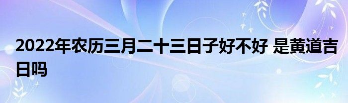 2022年農(nóng)歷三月二十三日子好不好 是黃道吉日嗎