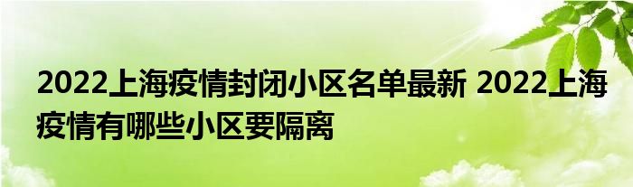 2022上海疫情封閉小區(qū)名單最新 2022上海疫情有哪些小區(qū)要隔離