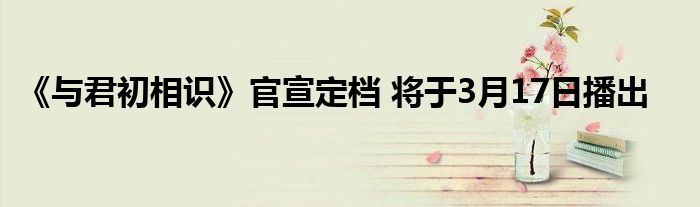 《與君初相識(shí)》官宣定檔 將于3月17日播出