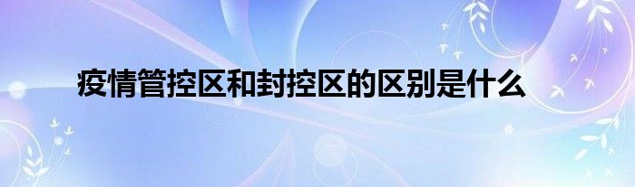 疫情管控區(qū)和封控區(qū)的區(qū)別是什么