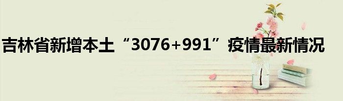 吉林省新增本土“3076+991”疫情最新情況