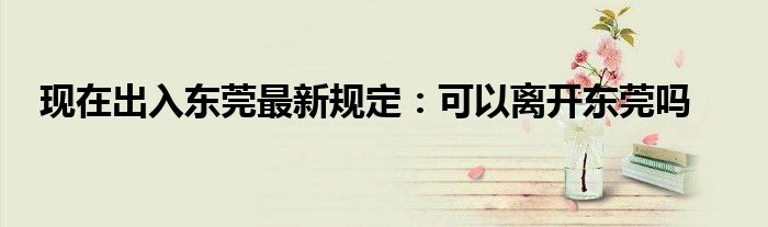 現(xiàn)在出入東莞最新規(guī)定：可以離開東莞嗎