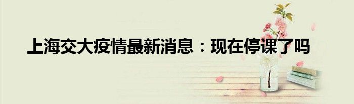 上海交大疫情最新消息：現(xiàn)在停課了嗎