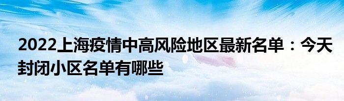2022上海疫情中高風險地區(qū)最新名單：今天封閉小區(qū)名單有哪些