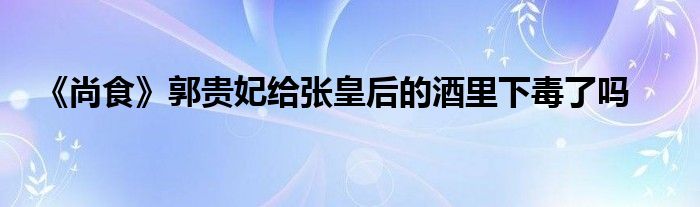 《尚食》郭貴妃給張皇后的酒里下毒了嗎