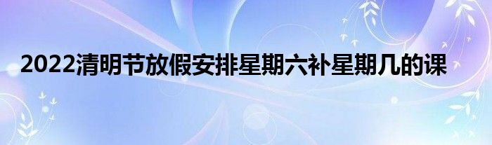 2022清明節(jié)放假安排星期六補(bǔ)星期幾的課