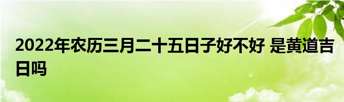 2022年農(nóng)歷三月二十五日子好不好 是黃道吉日嗎