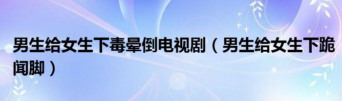 男生給女生下毒暈倒電視?。猩o女生下跪聞腳）