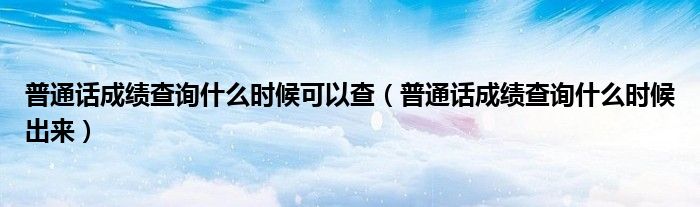 普通話成績查詢什么時候可以查（普通話成績查詢什么時候出來）