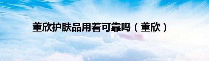 董欣護(hù)膚品用著可靠嗎（董欣）
