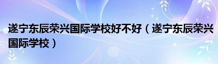 遂寧東辰榮興國際學校好不好（遂寧東辰榮興國際學校）
