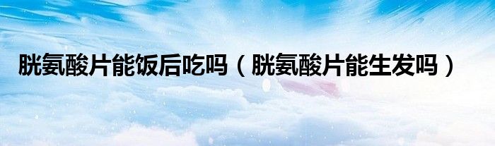 胱氨酸片能飯后吃嗎（胱氨酸片能生發(fā)嗎）