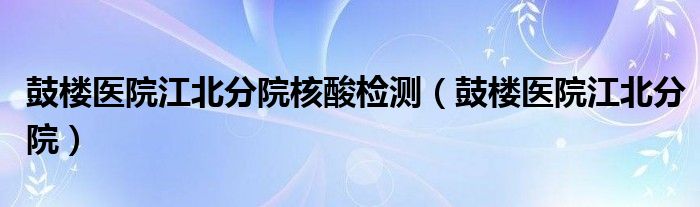鼓樓醫(yī)院江北分院核酸檢測（鼓樓醫(yī)院江北分院）