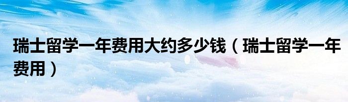 瑞士留學(xué)一年費(fèi)用大約多少錢（瑞士留學(xué)一年費(fèi)用）