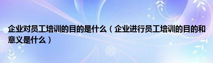 企業(yè)對員工培訓(xùn)的目的是什么（企業(yè)進(jìn)行員工培訓(xùn)的目的和意義是什么）