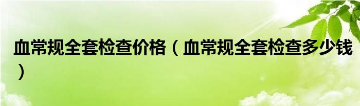 血常規(guī)全套檢查價(jià)格(血常規(guī)全套檢查多少錢)