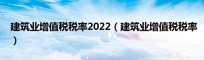 建筑業(yè)增值稅稅率2022（建筑業(yè)增值稅稅率）