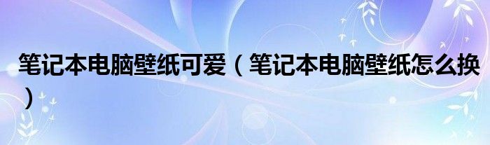 筆記本電腦壁紙可愛（筆記本電腦壁紙怎么換）