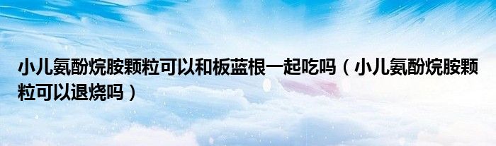 小兒氨酚烷胺顆?？梢院桶逅{(lán)根一起吃嗎（小兒氨酚烷胺顆粒可以退燒嗎）