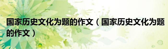 國家歷史文化為題的作文(國家歷史文化為題的作文)