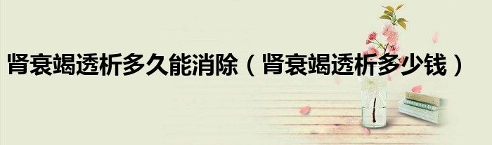腎衰竭透析多久能消除（腎衰竭透析多少錢）