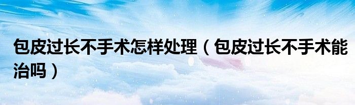 包皮過(guò)長(zhǎng)不手術(shù)怎樣處理（包皮過(guò)長(zhǎng)不手術(shù)能治嗎）