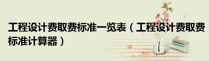 工程設(shè)計費取費標準一覽表（工程設(shè)計費取費標準計算器）