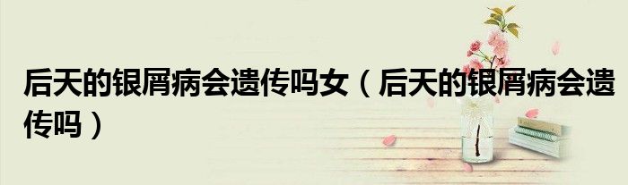 后天的銀屑病會(huì)遺傳嗎女（后天的銀屑病會(huì)遺傳嗎）