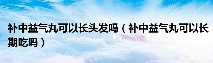 補(bǔ)中益氣丸可以長(zhǎng)頭發(fā)嗎（補(bǔ)中益氣丸可以長(zhǎng)期吃嗎）