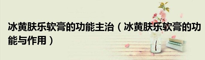 冰黃膚樂軟膏的功能主治（冰黃膚樂軟膏的功能與作用）