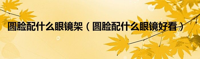 圓臉配什么眼鏡架（圓臉配什么眼鏡好看）