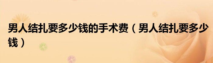 男人結(jié)扎要多少錢(qián)的手術(shù)費(fèi)（男人結(jié)扎要多少錢(qián)）