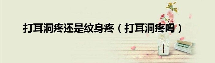 打耳洞疼還是紋身疼（打耳洞疼嗎）