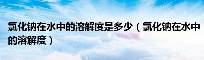 氯化鈉在水中的溶解度是多少(氯化鈉在水中的溶解度)