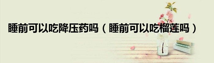 睡前可以吃降壓藥嗎（睡前可以吃榴蓮嗎）