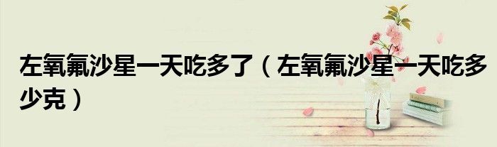 左氧氟沙星一天吃多了（左氧氟沙星一天吃多少克）