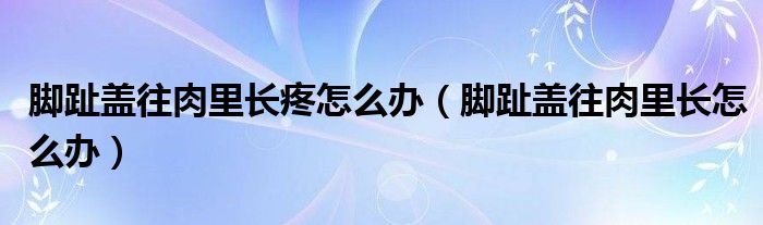 腳趾蓋往肉里長(zhǎng)疼怎么辦（腳趾蓋往肉里長(zhǎng)怎么辦）