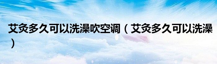 艾灸多久可以洗澡吹空調(diào)（艾灸多久可以洗澡）