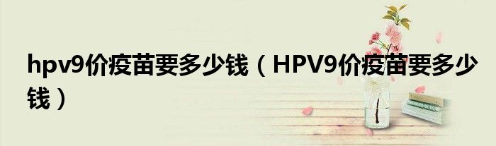 hpv9價(jià)疫苗要多少錢(qián)（HPV9價(jià)疫苗要多少錢(qián)）