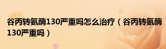 谷丙轉(zhuǎn)氨酶130嚴(yán)重嗎怎么治療（谷丙轉(zhuǎn)氨酶130嚴(yán)重嗎）
