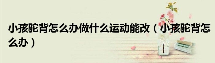 小孩駝背怎么辦做什么運(yùn)動(dòng)能改（小孩駝背怎么辦）