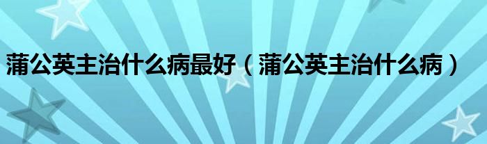 蒲公英主治什么病最好（蒲公英主治什么病）